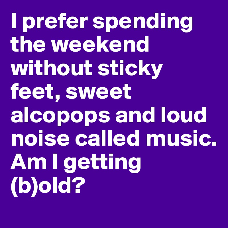 I prefer spending the weekend without sticky feet, sweet alcopops and loud noise called music.
Am I getting (b)old?