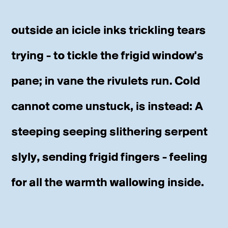 
outside an icicle inks trickling tears 

trying - to tickle the frigid window's

pane; in vane the rivulets run. Cold

cannot come unstuck, is instead: A

steeping seeping slithering serpent

slyly, sending frigid fingers - feeling

for all the warmth wallowing inside.   