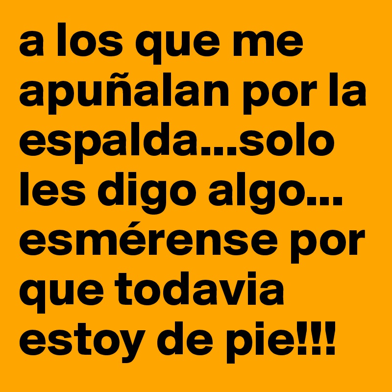 a los que me apuñalan por la espalda...solo les digo algo... esmérense por que todavia estoy de pie!!!