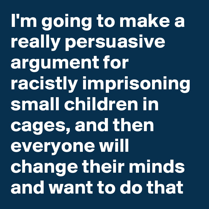 I'm going to make a really persuasive argument for racistly imprisoning small children in cages, and then everyone will change their minds and want to do that