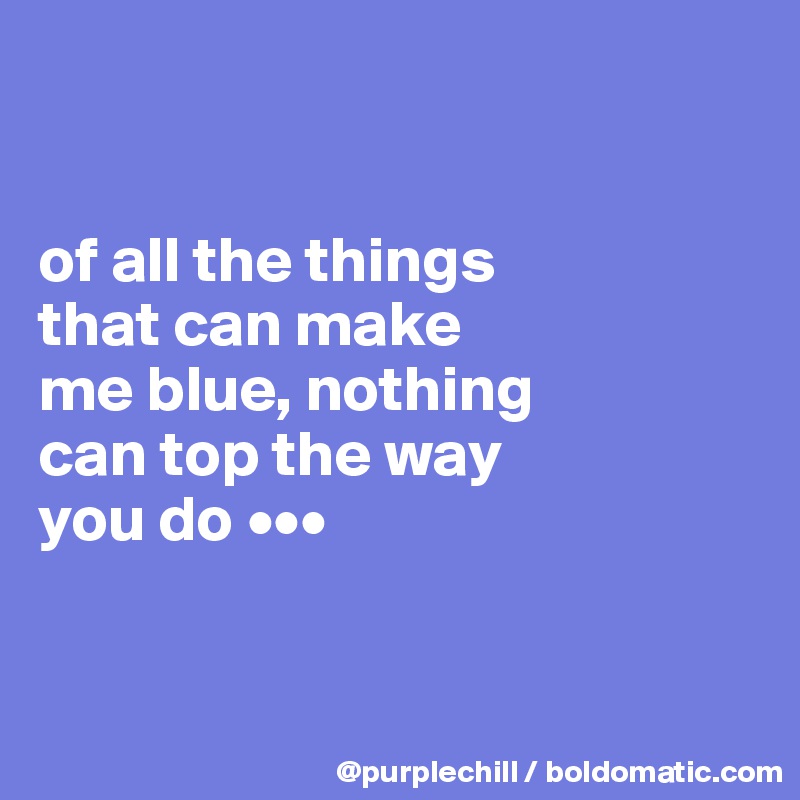 


of all the things 
that can make 
me blue, nothing 
can top the way 
you do •••


