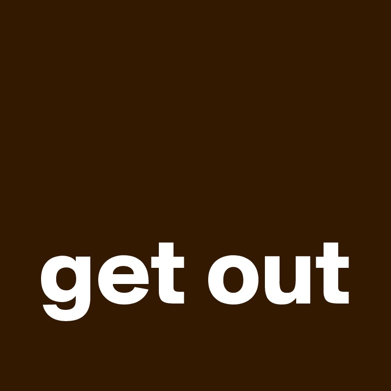 

 get out