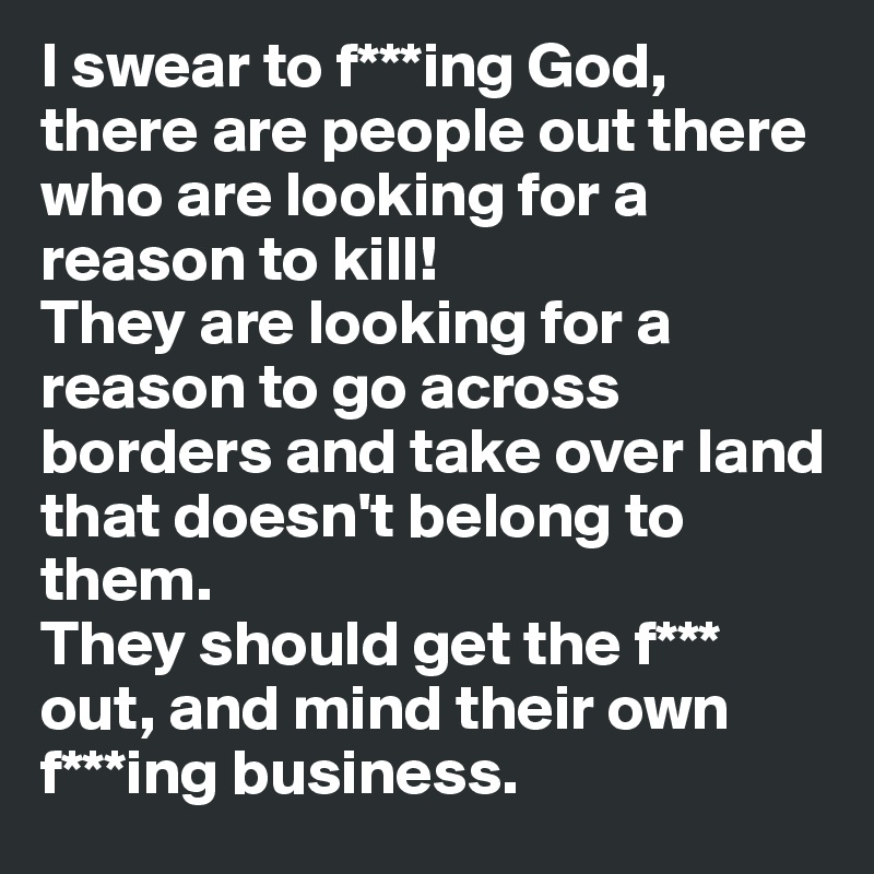 I swear to f***ing God, there are people out there who are looking for a reason to kill! 
They are looking for a reason to go across borders and take over land that doesn't belong to them. 
They should get the f*** out, and mind their own f***ing business.