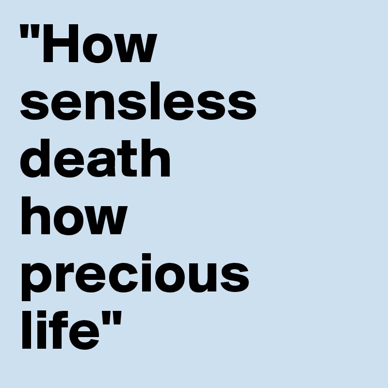 "How sensless death           how precious      life"
