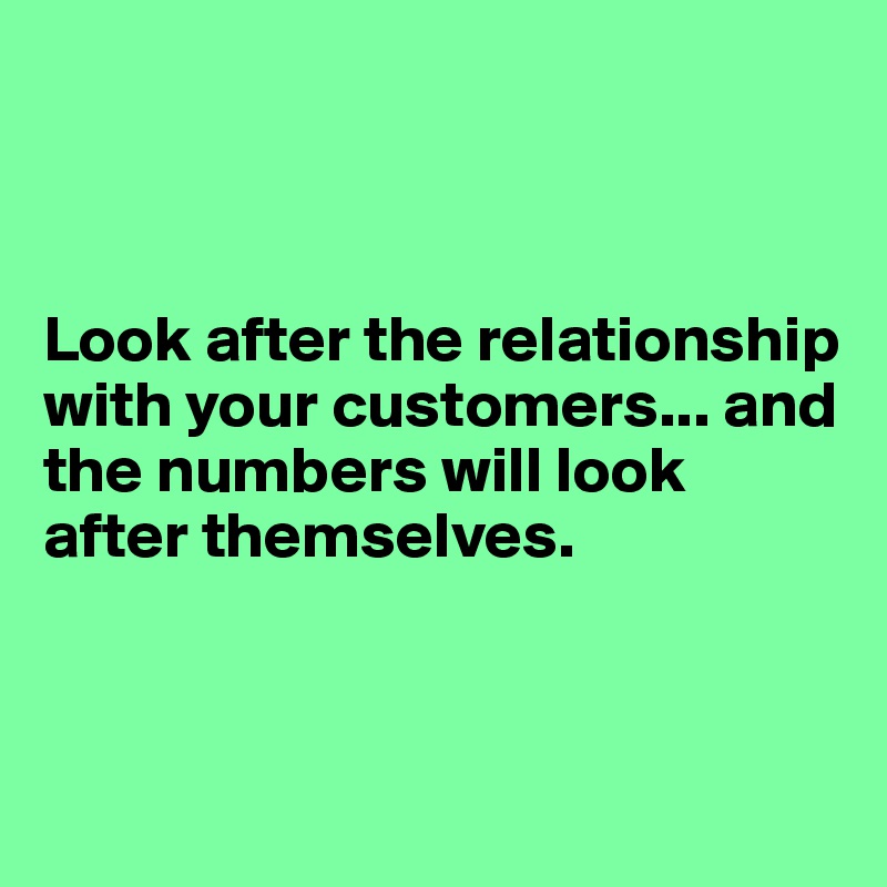 



Look after the relationship with your customers... and the numbers will look after themselves.



