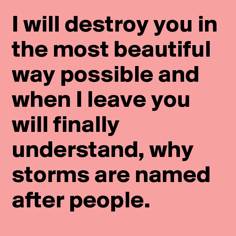 I will destroy you in the most beautiful way possible and when I leave you will finally understand, why storms are named after people.