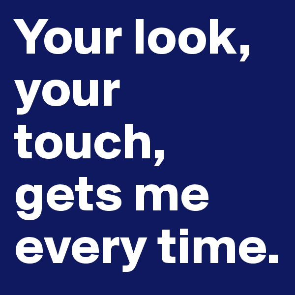 Your look, your touch, gets me every time.