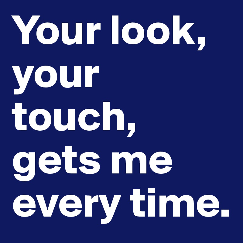 Your look, your touch, gets me every time.