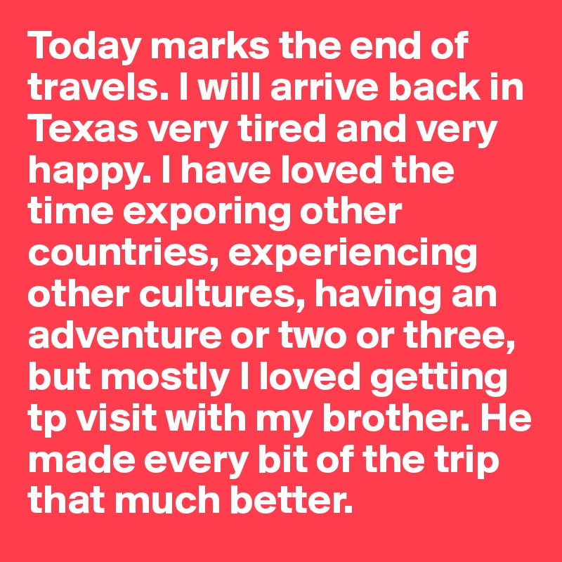 Today marks the end of travels. I will arrive back in Texas very tired and very happy. I have loved the time exporing other countries, experiencing other cultures, having an adventure or two or three, but mostly I loved getting tp visit with my brother. He made every bit of the trip that much better. 