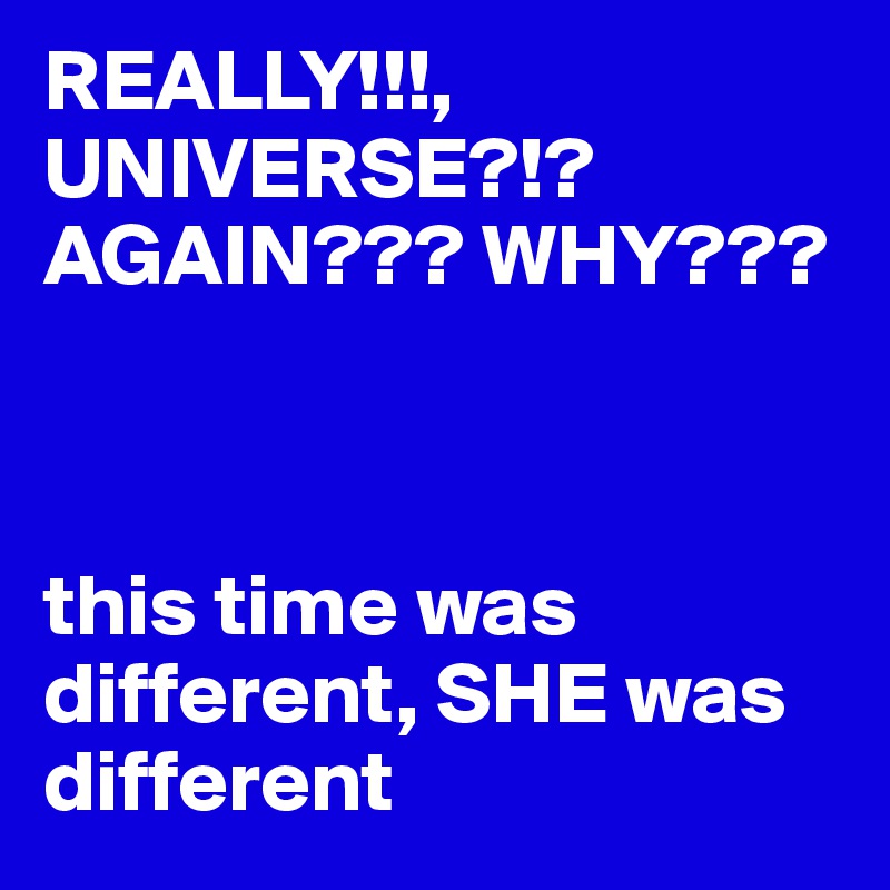 REALLY!!!,
UNIVERSE?!? AGAIN??? WHY??? 



this time was different, SHE was different 