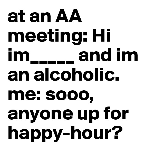 at an AA meeting: Hi im_____ and im an alcoholic. me: sooo, anyone up for happy-hour?