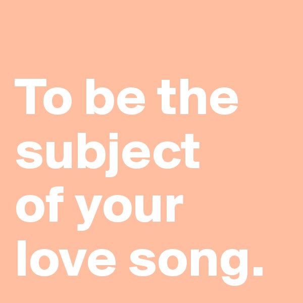 
To be the subject 
of your love song.