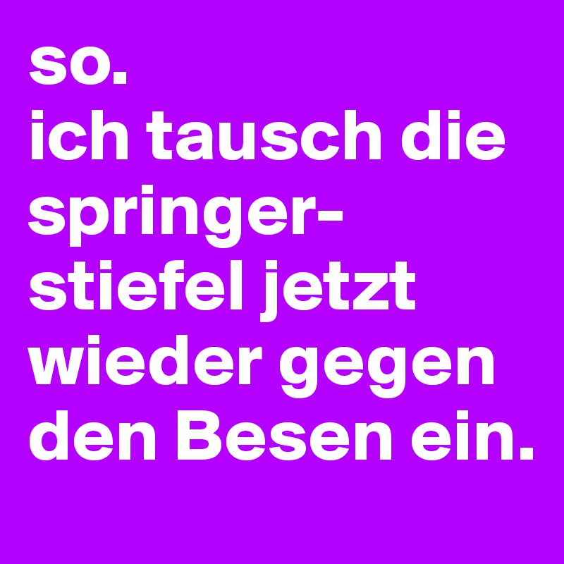 so. 
ich tausch die springer-stiefel jetzt wieder gegen den Besen ein.