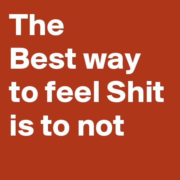 The 
Best way to feel Shit is to not