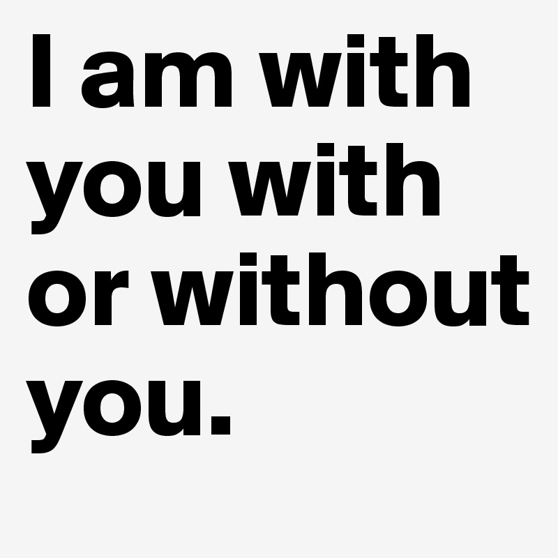 I am with you with or without you.