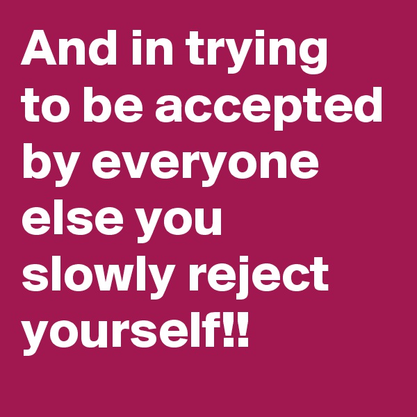 And in trying to be accepted by everyone else you slowly reject yourself!!