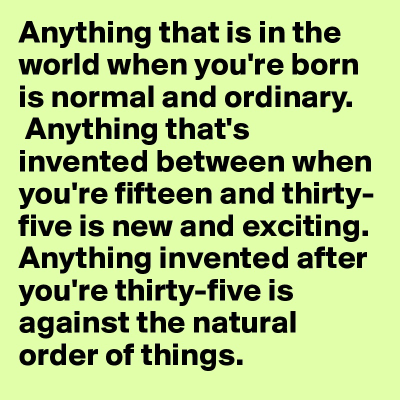 Anything that is in the world when you're born is normal and ordinary.
 Anything that's invented between when you're fifteen and thirty-five is new and exciting. Anything invented after you're thirty-five is against the natural order of things. 