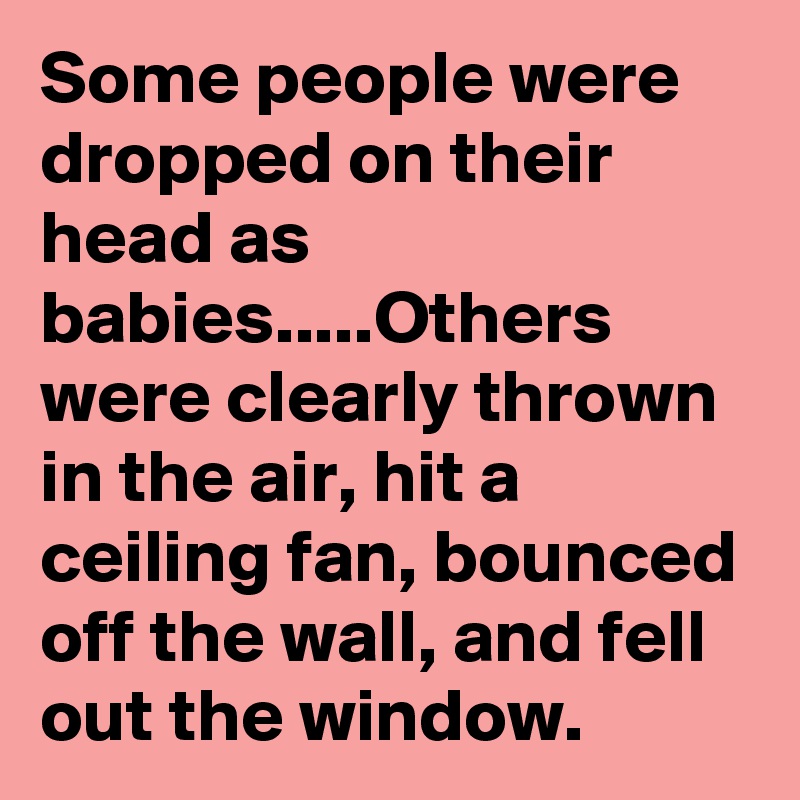 Some people were dropped on their head as babies.....Others were clearly thrown in the air, hit a ceiling fan, bounced off the wall, and fell out the window.