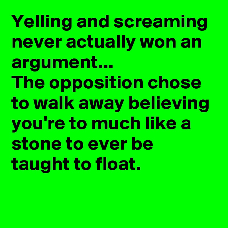 Yelling and screaming never actually won an argument...
The opposition chose to walk away believing you're to much like a stone to ever be taught to float. 