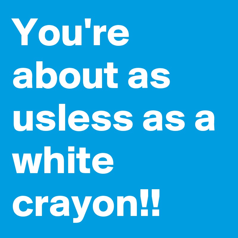 You're about as usless as a white crayon!!