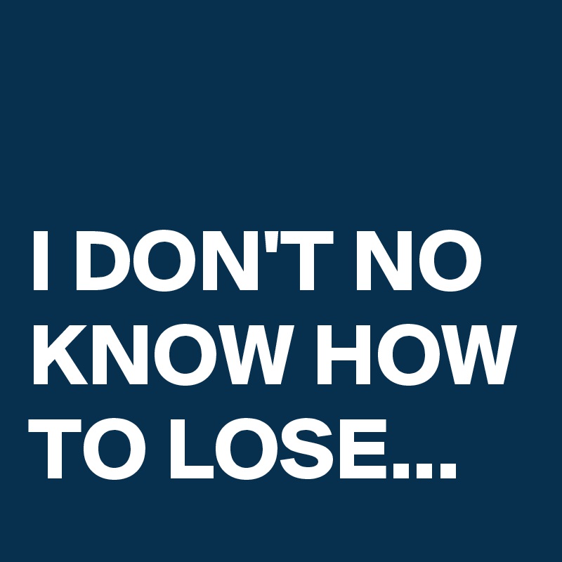 

I DON'T NO KNOW HOW TO LOSE...