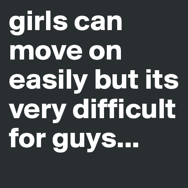 girls can move on easily but its very difficult for guys...