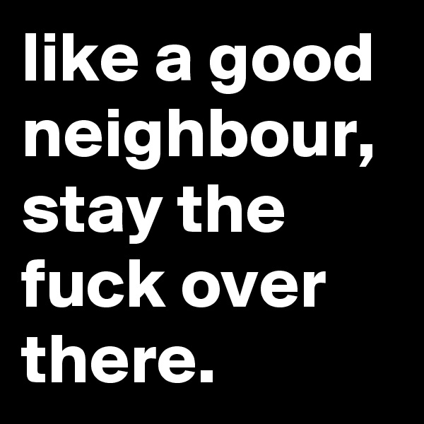 like a good neighbour, stay the fuck over there.