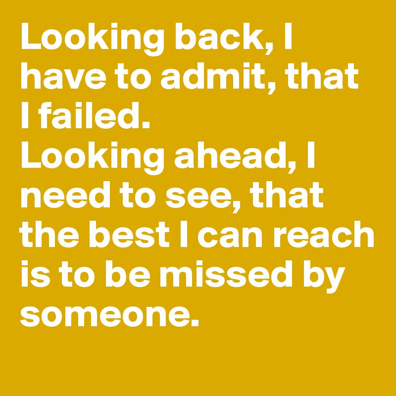 Looking back, I have to admit, that I failed. 
Looking ahead, I need to see, that the best I can reach is to be missed by someone.