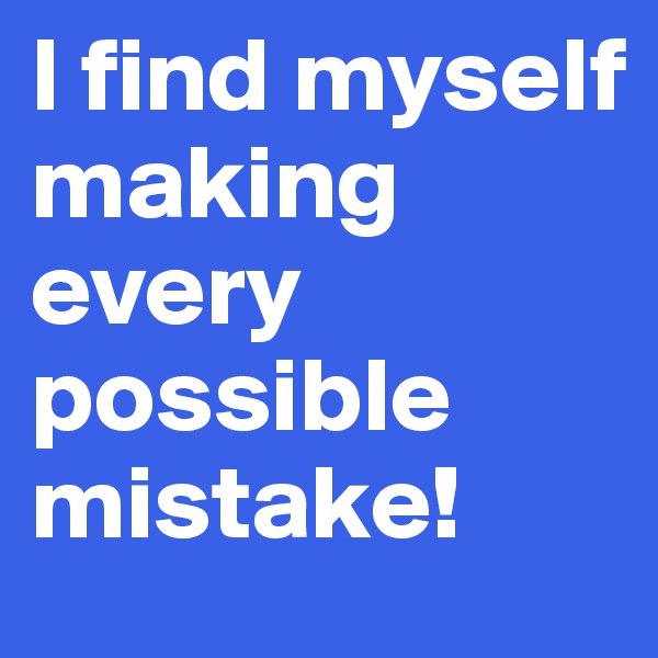 I find myself making every possible mistake! 