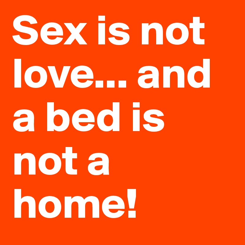 Sex is not love... and a bed is not a home!