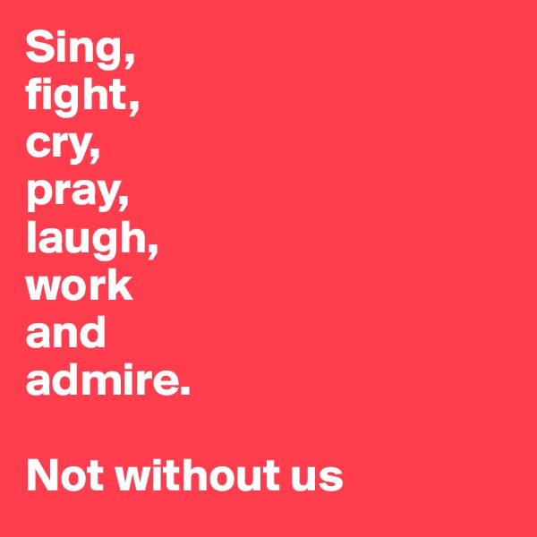Sing,
fight,
cry,
pray,
laugh,
work
and
admire. 

Not without us