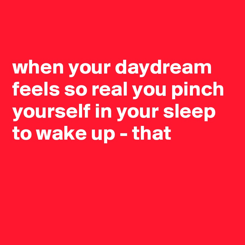 

when your daydream feels so real you pinch yourself in your sleep to wake up - that


