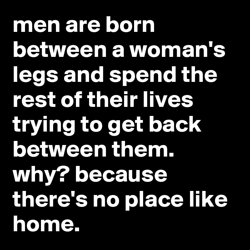 men are born between a woman's legs and spend the rest of their lives trying to get back between them. why? because there's no place like home.