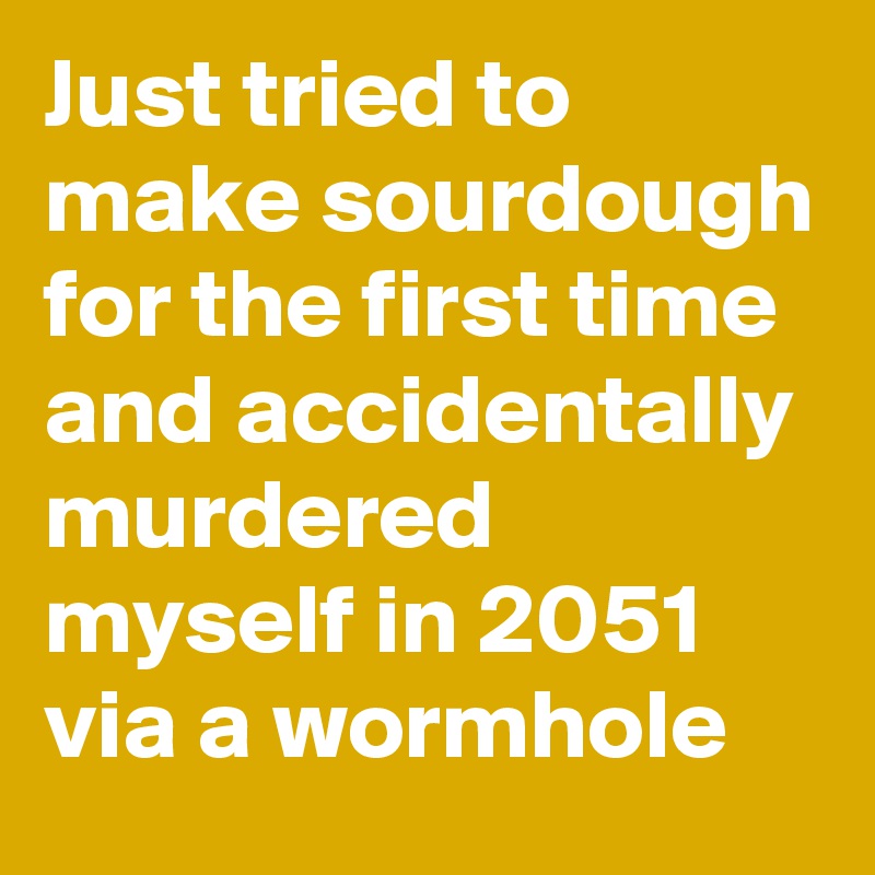 Just tried to make sourdough for the first time and accidentally murdered myself in 2051 via a wormhole