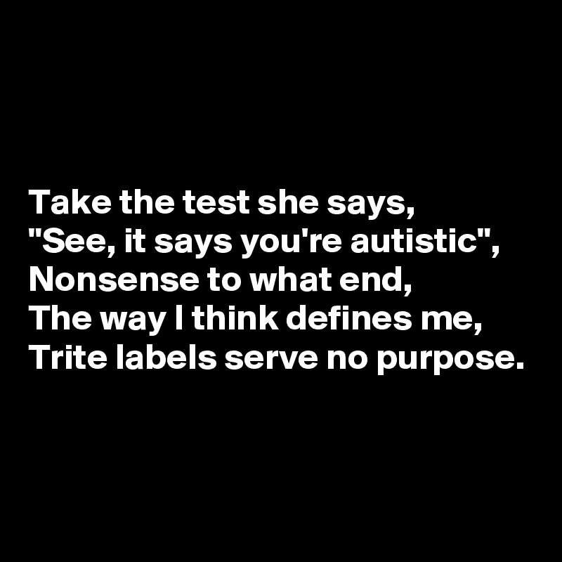 



Take the test she says,
"See, it says you're autistic",
Nonsense to what end,
The way I think defines me,
Trite labels serve no purpose.



