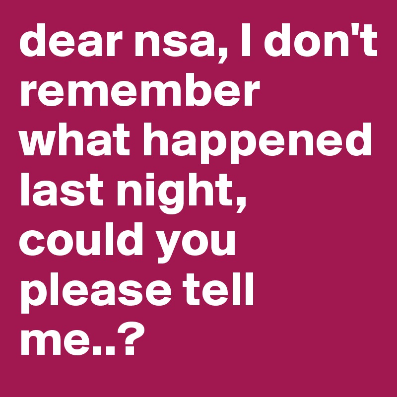 dear nsa, I don't remember what happened last night, could you please tell me..?
