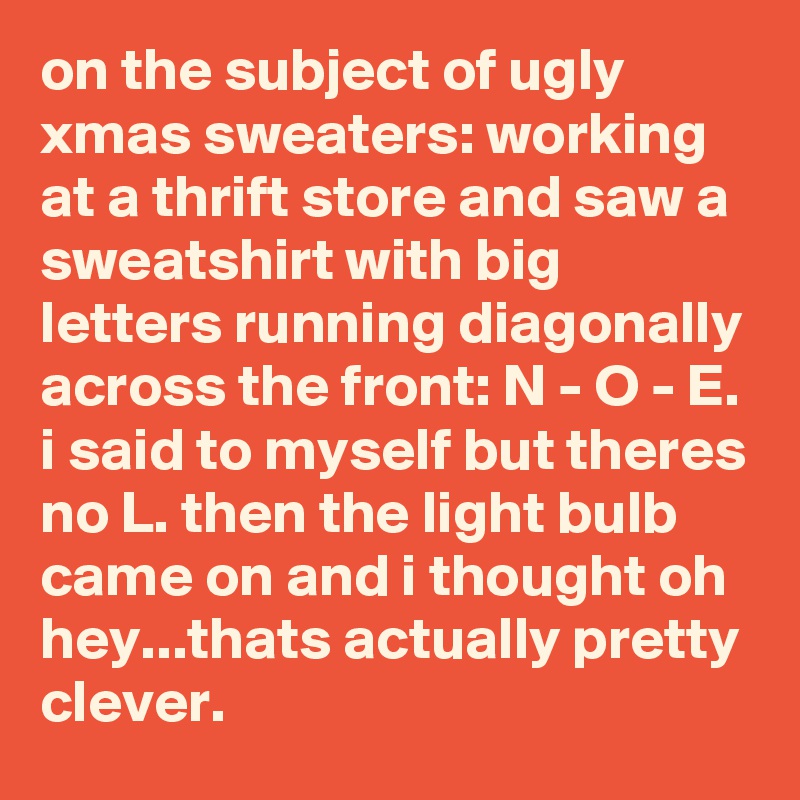 on the subject of ugly xmas sweaters: working at a thrift store and saw a sweatshirt with big letters running diagonally across the front: N - O - E. i said to myself but theres no L. then the light bulb came on and i thought oh hey...thats actually pretty clever.