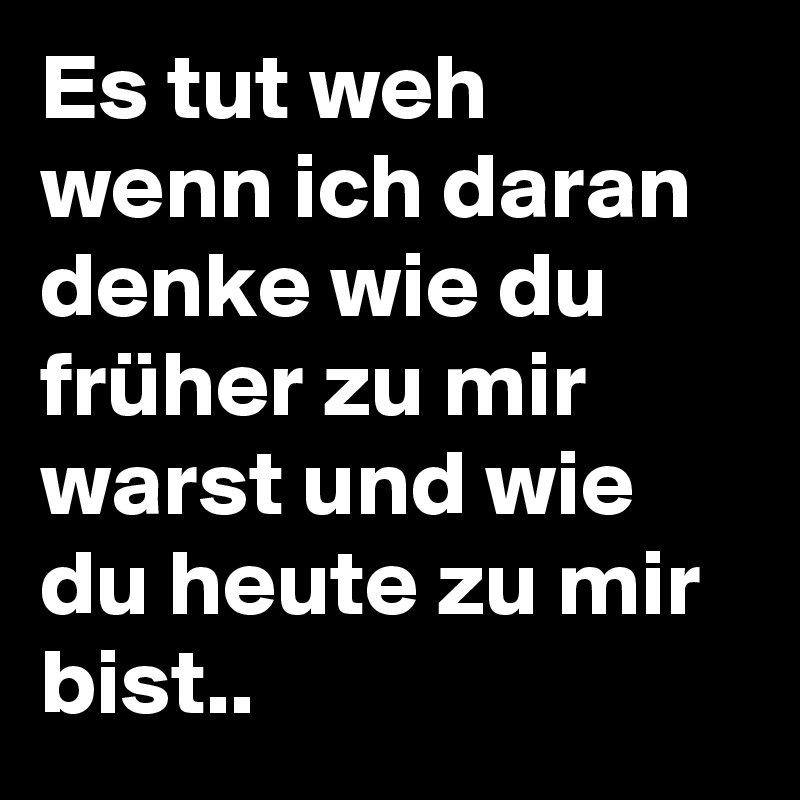 Es tut weh wenn ich daran denke wie du früher zu mir warst und wie du heute zu mir bist..