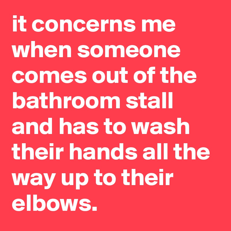 it concerns me when someone comes out of the bathroom stall and has to wash their hands all the way up to their elbows.