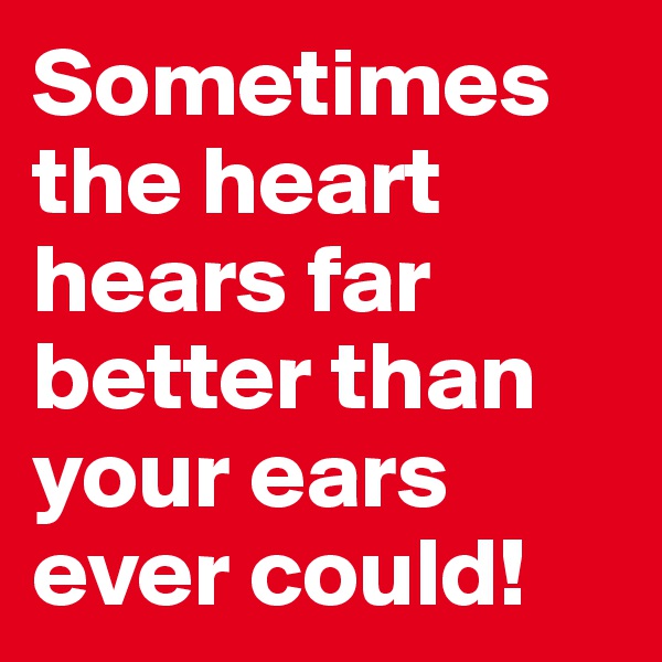 Sometimes the heart hears far better than your ears ever could!