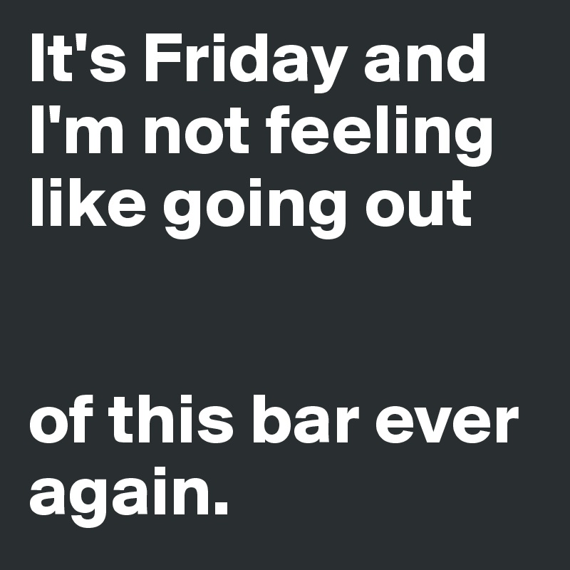 It's Friday and I'm not feeling like going out


of this bar ever again.