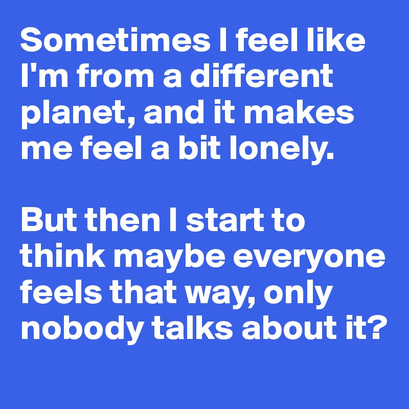 Sometimes I feel like I'm from a different planet, and it makes me feel a bit lonely. 

But then I start to think maybe everyone feels that way, only nobody talks about it?
