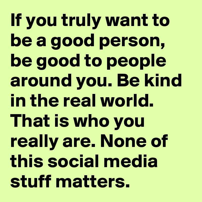 If you truly want to be a good person, be good to people around you. Be kind in the real world. That is who you really are. None of this social media stuff matters.