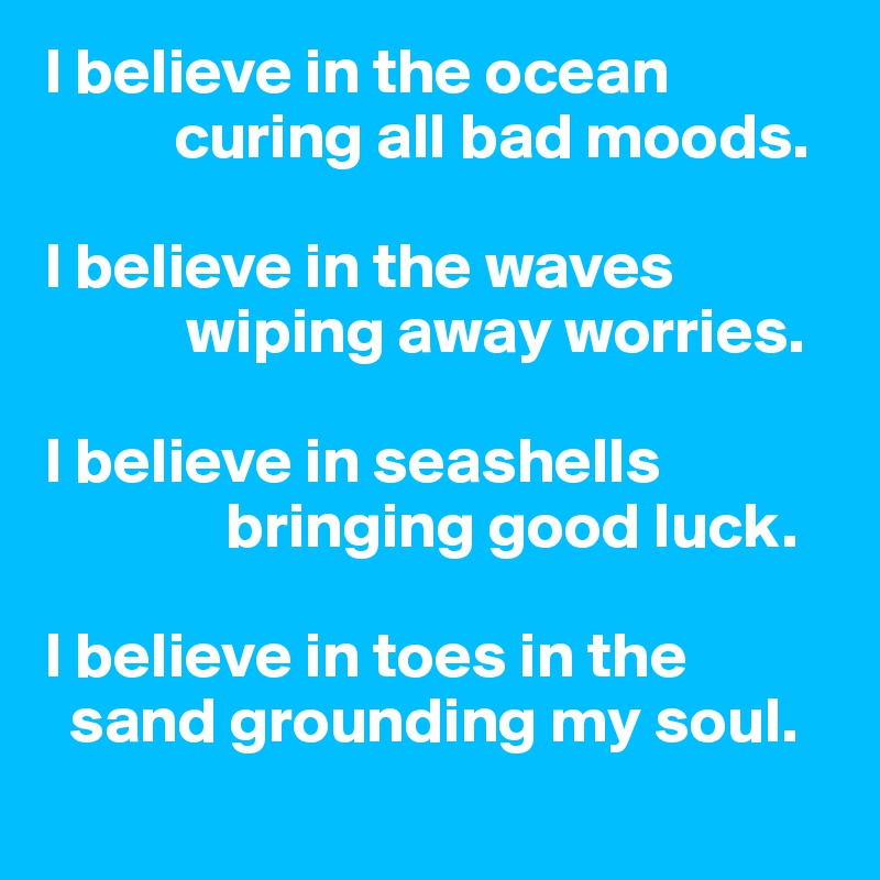 I believe in the ocean 
          curing all bad moods. 

I believe in the waves 
           wiping away worries.

I believe in seashells 
              bringing good luck.

I believe in toes in the 
  sand grounding my soul. 
