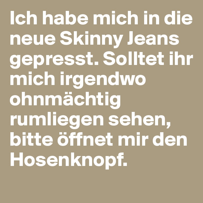 Ich habe mich in die neue Skinny Jeans gepresst. Solltet ihr mich irgendwo ohnmächtig rumliegen sehen, bitte öffnet mir den Hosenknopf.