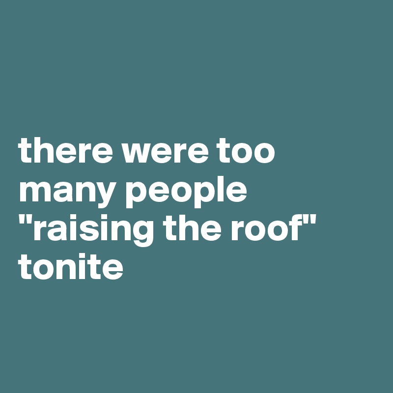 


there were too many people "raising the roof" tonite

