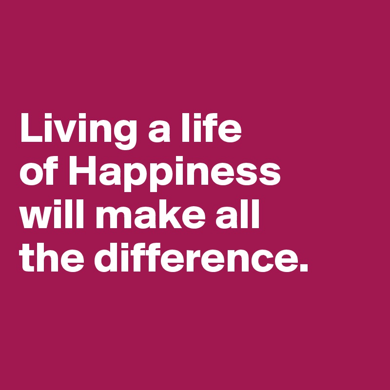 

Living a life 
of Happiness 
will make all 
the difference.

