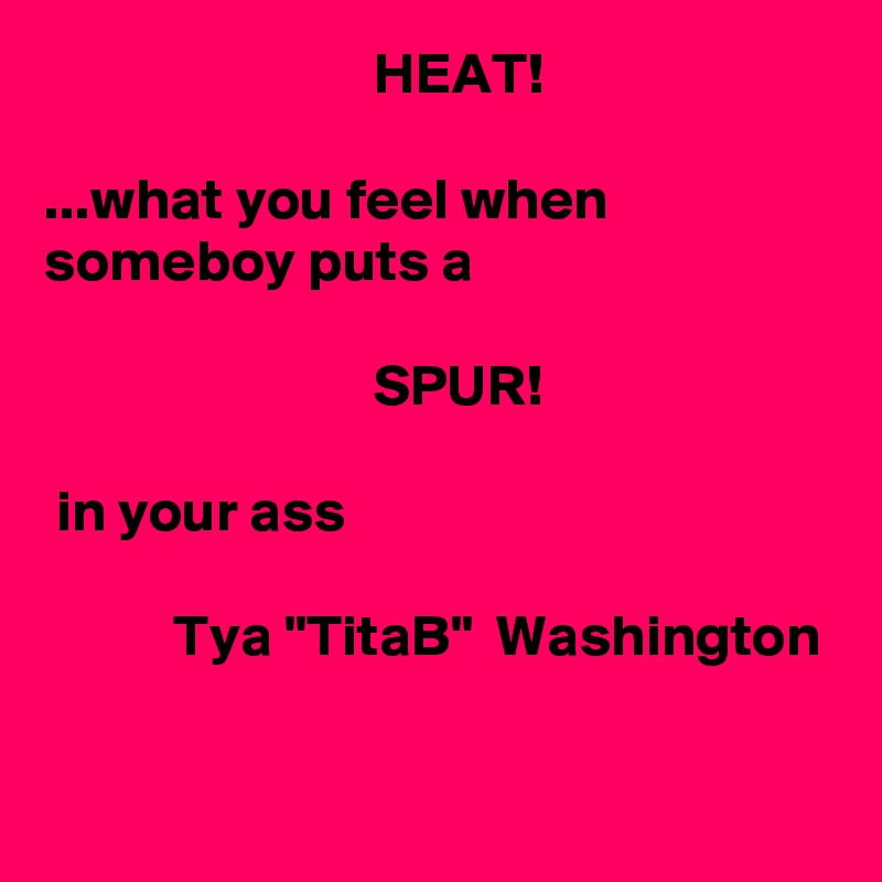                             HEAT!

...what you feel when someboy puts a

                            SPUR!

 in your ass

           Tya "TitaB"  Washington

     