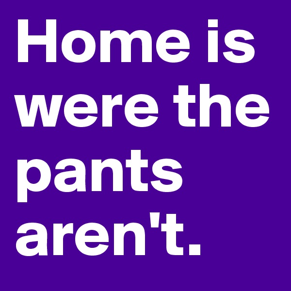 Home is were the pants aren't.