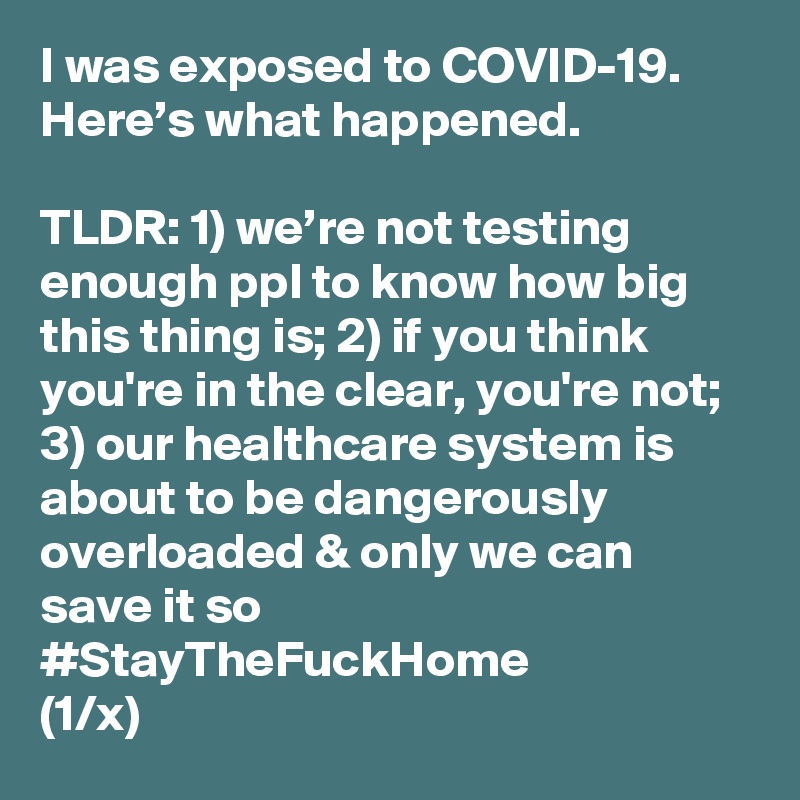 I was exposed to COVID-19. Here’s what happened. 

TLDR: 1) we’re not testing enough ppl to know how big this thing is; 2) if you think you're in the clear, you're not; 3) our healthcare system is about to be dangerously overloaded & only we can save it so #StayTheFuckHome 
(1/x)